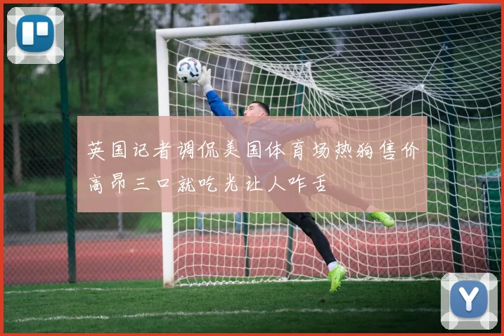 英国记者调侃美国体育场热狗售价高昂三口就吃光让人咋舌