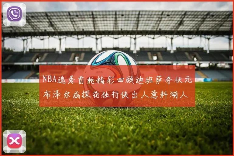 NBA选秀首轮精彩回顾迪班萨夺状元布泽尔成探花独行侠出人意料湖人选中潜力新星