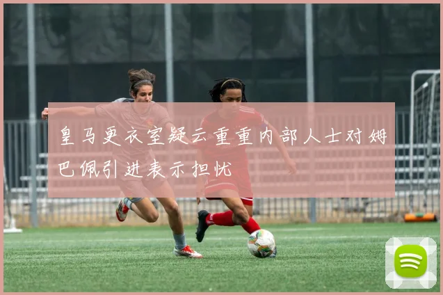 皇马更衣室疑云重重内部人士对姆巴佩引进表示担忧