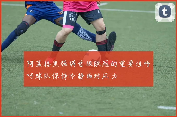 阿莱格里强调晋级欧冠的重要性呼吁球队保持冷静面对压力