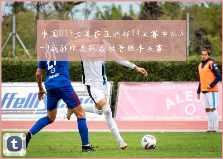 中国U17女足在亚洲杯14决赛中以3-0战胜印度队成功晋级半决赛