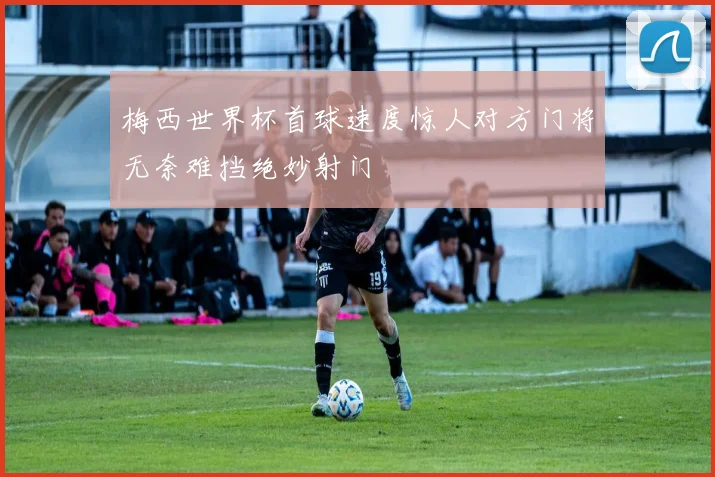 梅西世界杯首球速度惊人对方门将无奈难挡绝妙射门