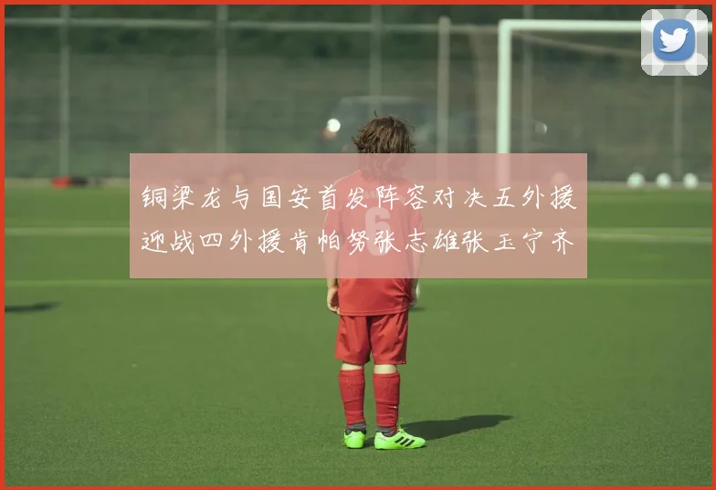 铜梁龙与国安首发阵容对决五外援迎战四外援肯帕努张志雄张玉宁齐上阵