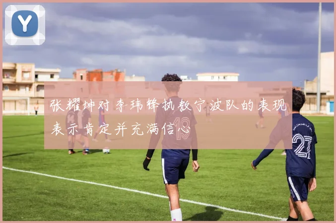 张耀坤对李玮锋执教宁波队的表现表示肯定并充满信心