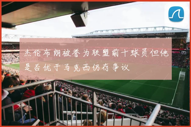 杰伦布朗被誉为联盟前十球员但他是否优于马克西仍存争议