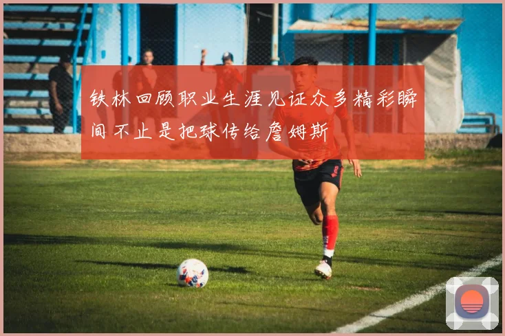 铁林回顾职业生涯见证众多精彩瞬间不止是把球传给詹姆斯