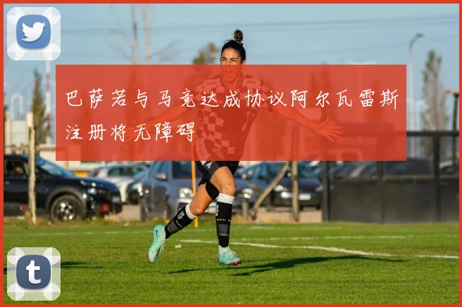 巴萨若与马竞达成协议阿尔瓦雷斯注册将无障碍
