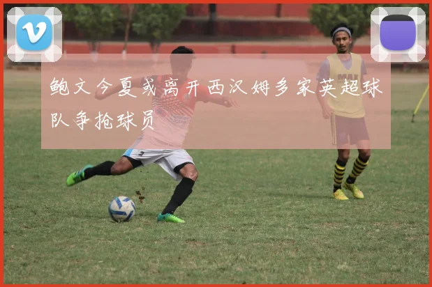 鲍文今夏或离开西汉姆多家英超球队争抢球员