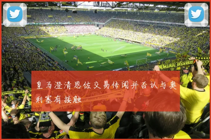 皇马澄清恩佐交易传闻并否认与奥利塞有接触