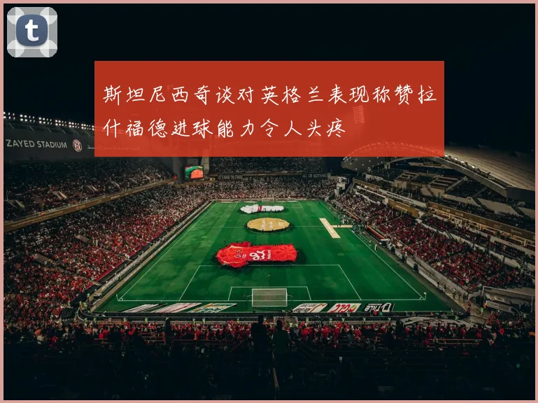 斯坦尼西奇谈对英格兰表现称赞拉什福德进球能力令人头疼